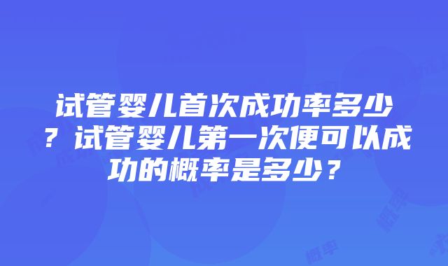 试管婴儿首次成功率多少？试管婴儿第一次便可以成功的概率是多少？