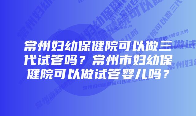 常州妇幼保健院可以做三代试管吗？常州市妇幼保健院可以做试管婴儿吗？