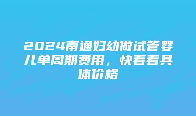 2024南通妇幼做试管婴儿单周期费用，快看看具体价格