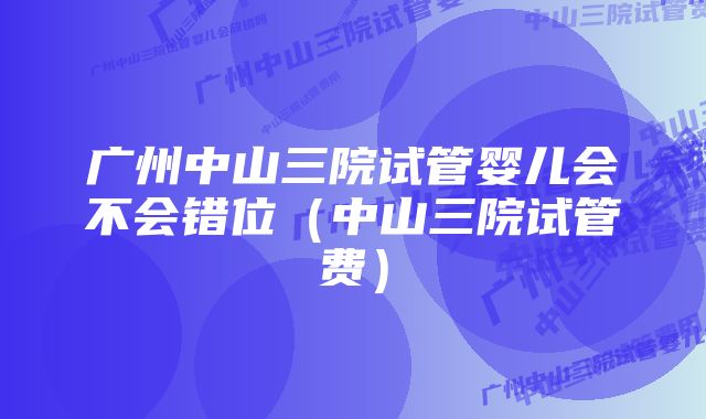 广州中山三院试管婴儿会不会错位（中山三院试管费）