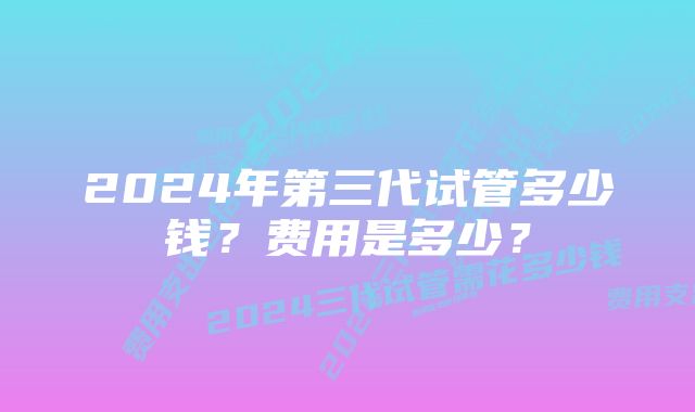 2024年第三代试管多少钱？费用是多少？