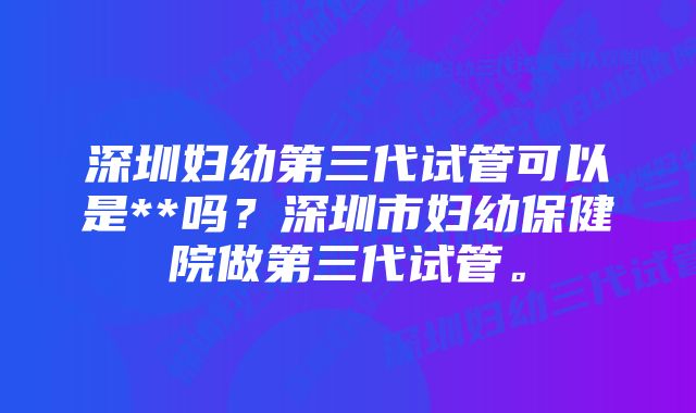 深圳妇幼第三代试管可以是**吗？深圳市妇幼保健院做第三代试管。