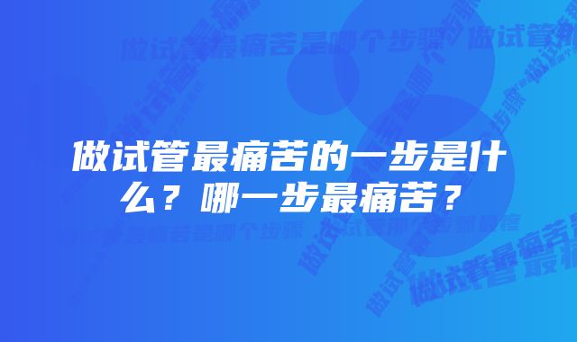 做试管最痛苦的一步是什么？哪一步最痛苦？