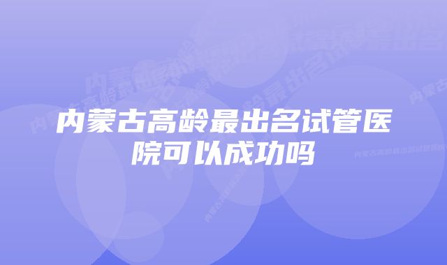 内蒙古高龄最出名试管医院可以成功吗