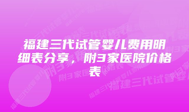 福建三代试管婴儿费用明细表分享，附3家医院价格表