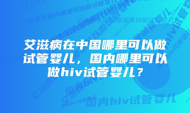 艾滋病在中国哪里可以做试管婴儿，国内哪里可以做hiv试管婴儿？