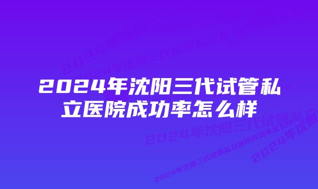 2024年沈阳三代试管私立医院成功率怎么样