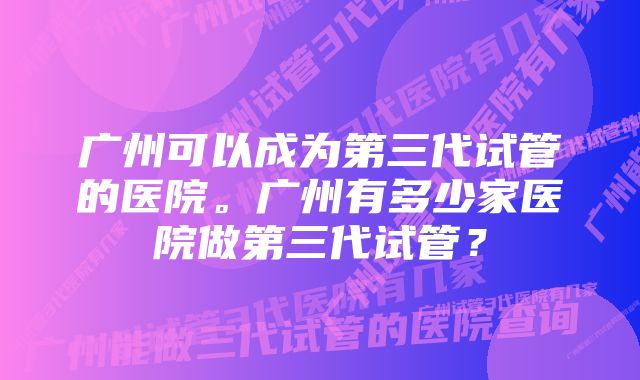 广州可以成为第三代试管的医院。广州有多少家医院做第三代试管？