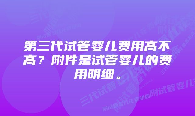 第三代试管婴儿费用高不高？附件是试管婴儿的费用明细。