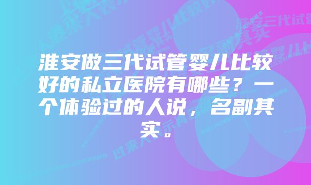 淮安做三代试管婴儿比较好的私立医院有哪些？一个体验过的人说，名副其实。