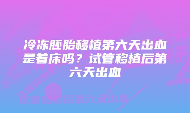 冷冻胚胎移植第六天出血是着床吗？试管移植后第六天出血