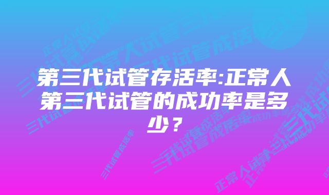 第三代试管存活率:正常人第三代试管的成功率是多少？