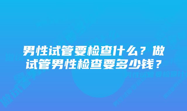 男性试管要检查什么？做试管男性检查要多少钱？