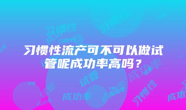 习惯性流产可不可以做试管呢成功率高吗？