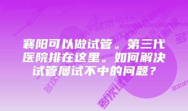 襄阳可以做试管。第三代医院排在这里。如何解决试管屡试不中的问题？