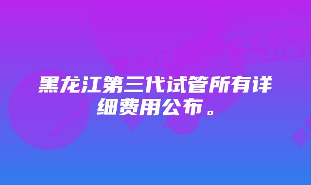 黑龙江第三代试管所有详细费用公布。