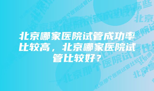 北京哪家医院试管成功率比较高，北京哪家医院试管比较好？