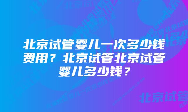 北京试管婴儿一次多少钱费用？北京试管北京试管婴儿多少钱？