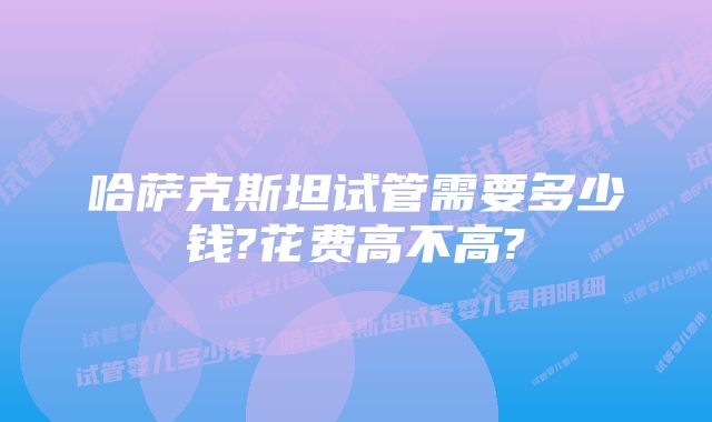 哈萨克斯坦试管需要多少钱?花费高不高?