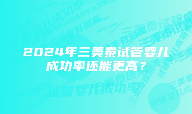 2024年三美泰试管婴儿成功率还能更高？