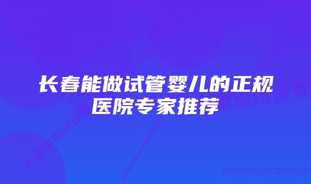 长春能做试管婴儿的正规医院专家推荐