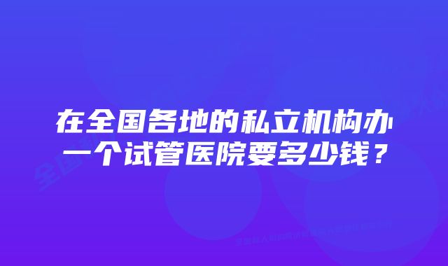 在全国各地的私立机构办一个试管医院要多少钱？