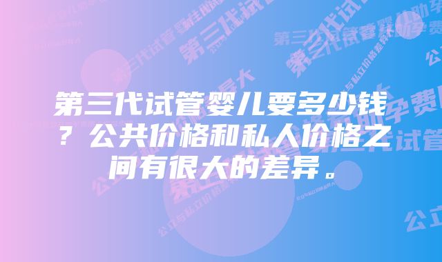 第三代试管婴儿要多少钱？公共价格和私人价格之间有很大的差异。