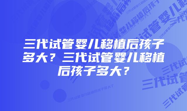 三代试管婴儿移植后孩子多大？三代试管婴儿移植后孩子多大？