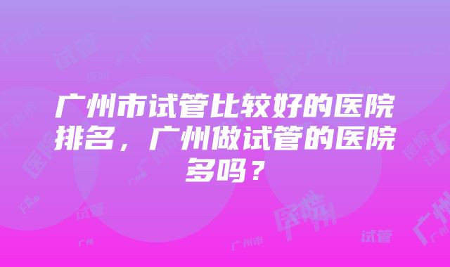 广州市试管比较好的医院排名，广州做试管的医院多吗？