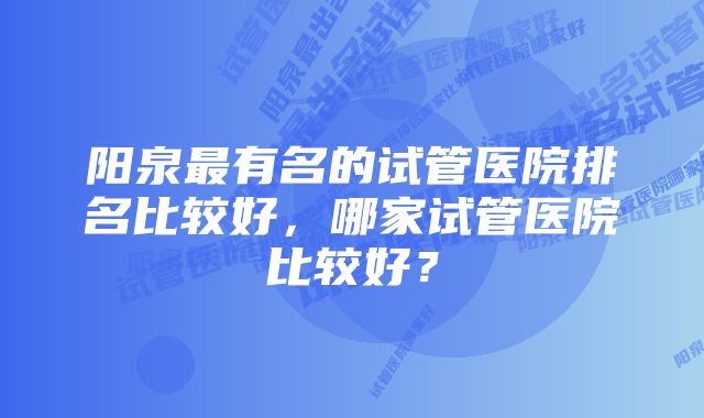 阳泉最有名的试管医院排名比较好，哪家试管医院比较好？