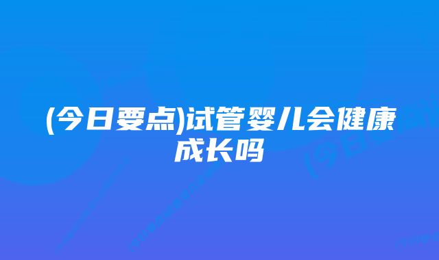 (今日要点)试管婴儿会健康成长吗