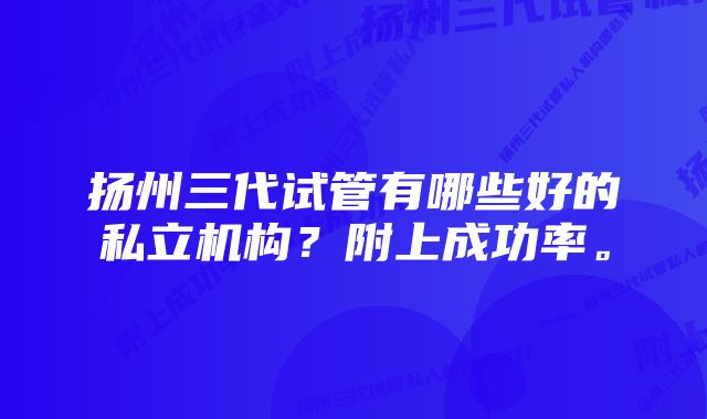 扬州三代试管有哪些好的私立机构？附上成功率。