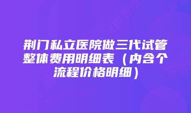 荆门私立医院做三代试管整体费用明细表（内含个流程价格明细）