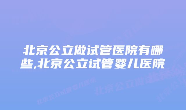 北京公立做试管医院有哪些,北京公立试管婴儿医院