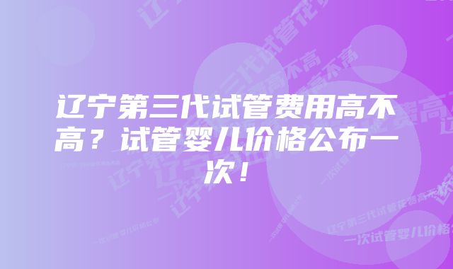 辽宁第三代试管费用高不高？试管婴儿价格公布一次！