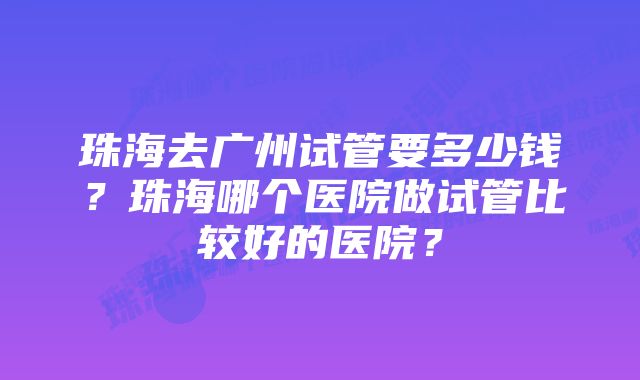 珠海去广州试管要多少钱？珠海哪个医院做试管比较好的医院？