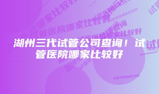 湖州三代试管公司查询！试管医院哪家比较好