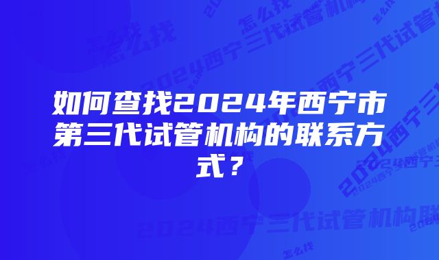 如何查找2024年西宁市第三代试管机构的联系方式？