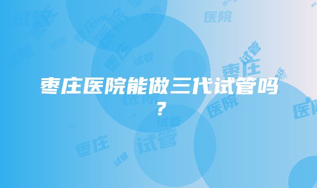 枣庄医院能做三代试管吗？