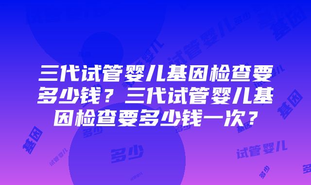 三代试管婴儿基因检查要多少钱？三代试管婴儿基因检查要多少钱一次？