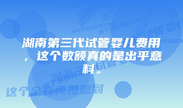 湖南第三代试管婴儿费用，这个数额真的是出乎意料。