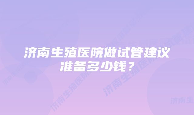 济南生殖医院做试管建议准备多少钱？