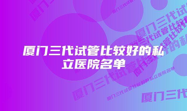 厦门三代试管比较好的私立医院名单