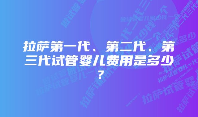 拉萨第一代、第二代、第三代试管婴儿费用是多少？