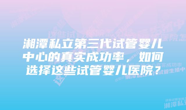 湘潭私立第三代试管婴儿中心的真实成功率，如何选择这些试管婴儿医院？