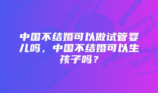 中国不结婚可以做试管婴儿吗，中国不结婚可以生孩子吗？