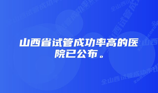 山西省试管成功率高的医院已公布。