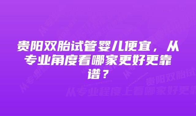 贵阳双胎试管婴儿便宜，从专业角度看哪家更好更靠谱？