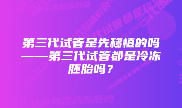 第三代试管是先移植的吗——第三代试管都是冷冻胚胎吗？