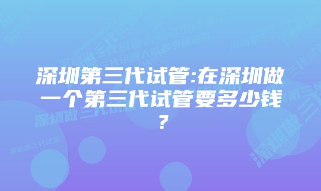 深圳第三代试管:在深圳做一个第三代试管要多少钱？